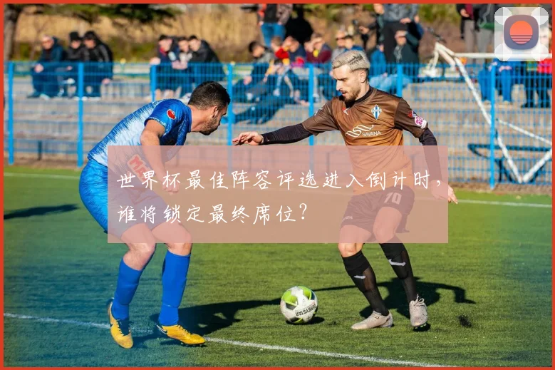 世界杯最佳阵容评选进入倒计时，谁将锁定最终席位？