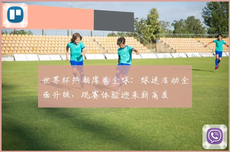 世界杯热潮席卷全球：球迷活动全面升级，观赛体验迎来新高度
