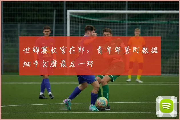 世锦赛收官在即，青年军紧盯数据细节打磨最后一环