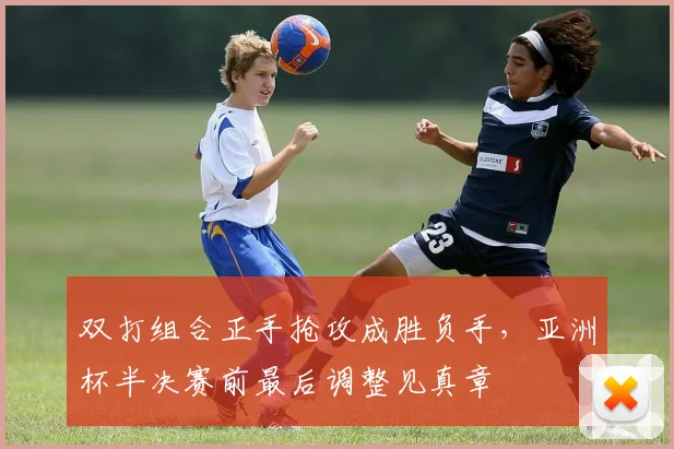 双打组合正手抢攻成胜负手，亚洲杯半决赛前最后调整见真章