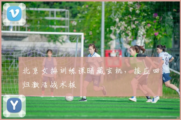 北京女排训练课暗藏玄机，接应回归激活战术板