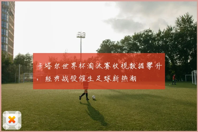 卡塔尔世界杯淘汰赛收视数据攀升，经典战役催生足球新热潮