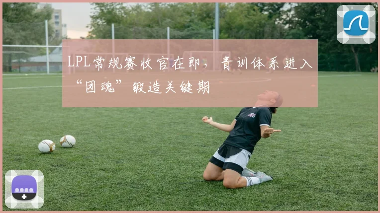 LPL常规赛收官在即，青训体系进入“团魂”锻造关键期