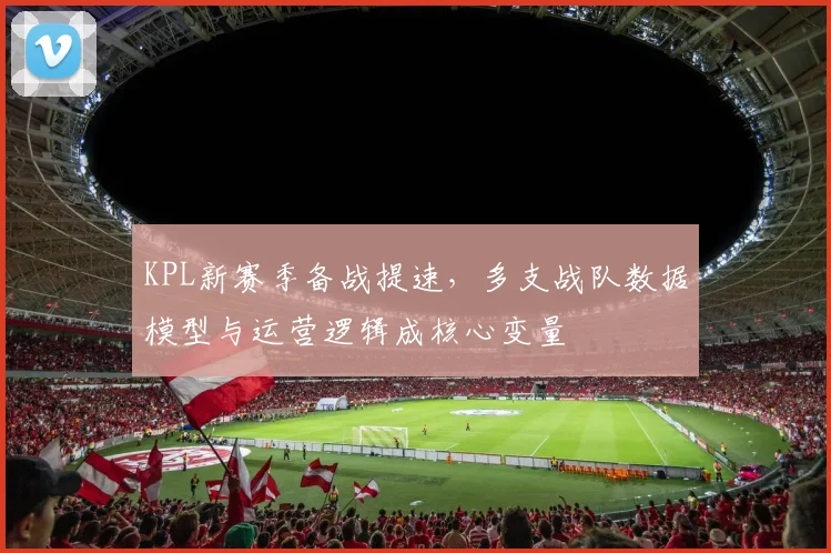 KPL新赛季备战提速，多支战队数据模型与运营逻辑成核心变量