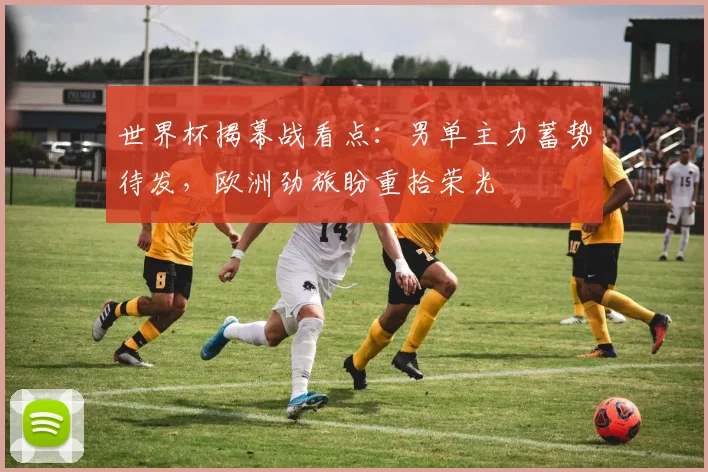 世界杯揭幕战看点：男单主力蓄势待发，欧洲劲旅盼重拾荣光