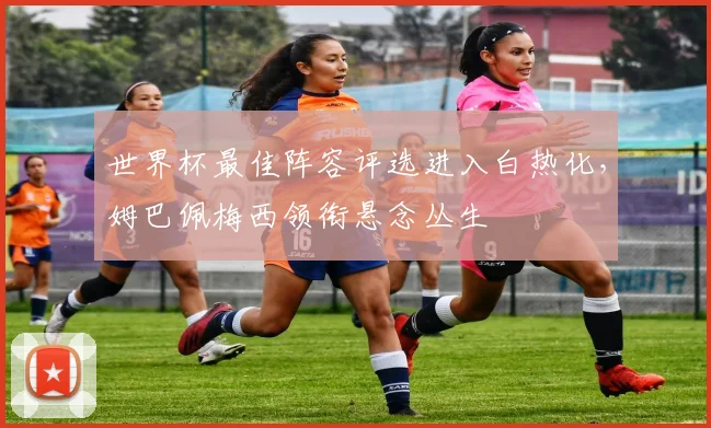 世界杯最佳阵容评选进入白热化，姆巴佩梅西领衔悬念丛生