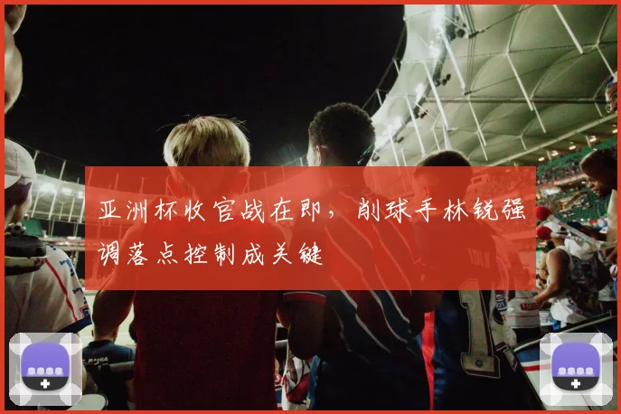 亚洲杯收官战在即，削球手林锐强调落点控制成关键