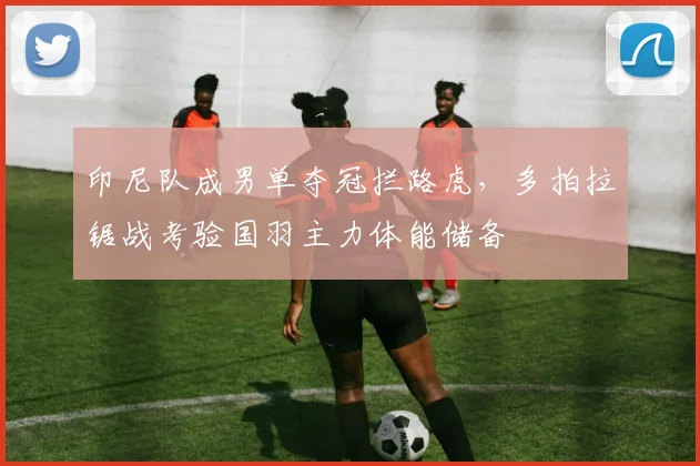 印尼队成男单夺冠拦路虎，多拍拉锯战考验国羽主力体能储备