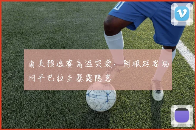 南美预选赛高温突袭，阿根廷客场闷平巴拉圭暴露隐患