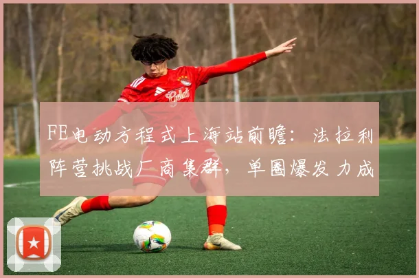 FE电动方程式上海站前瞻：法拉利阵营挑战厂商集群，单圈爆发力成胜负关键