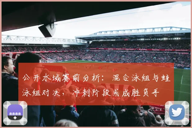 公开水域赛前分析：混合泳组与蛙泳组对决，冲刺阶段或成胜负手