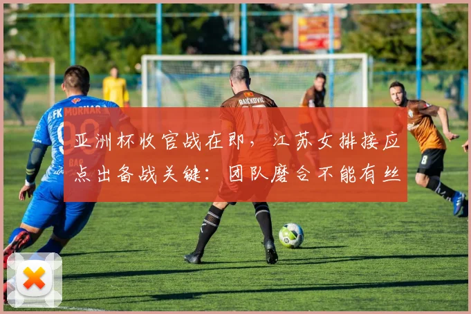亚洲杯收官战在即，江苏女排接应点出备战关键：团队磨合不能有丝毫松懈