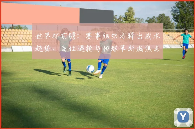 世界杯前瞻：赛事组织方释出战术趋势，高位逼抢与控球革新成焦点