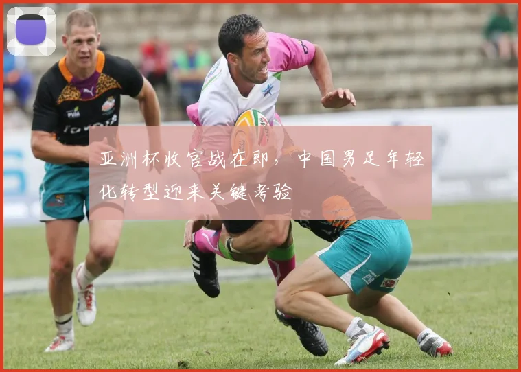 亚洲杯收官战在即，中国男足年轻化转型迎来关键考验