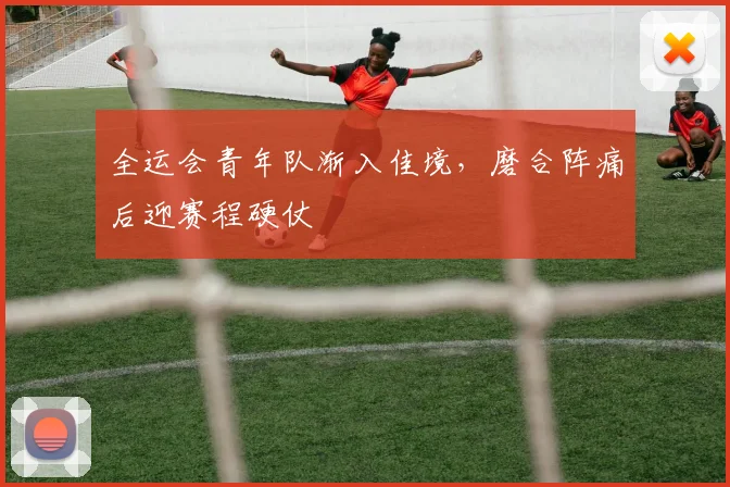 全运会青年队渐入佳境，磨合阵痛后迎赛程硬仗