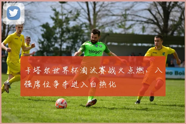 卡塔尔世界杯淘汰赛战火点燃，八强席位争夺进入白热化