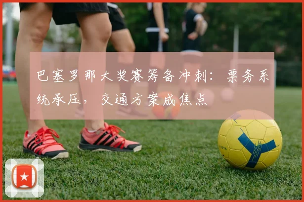 巴塞罗那大奖赛筹备冲刺：票务系统承压，交通方案成焦点