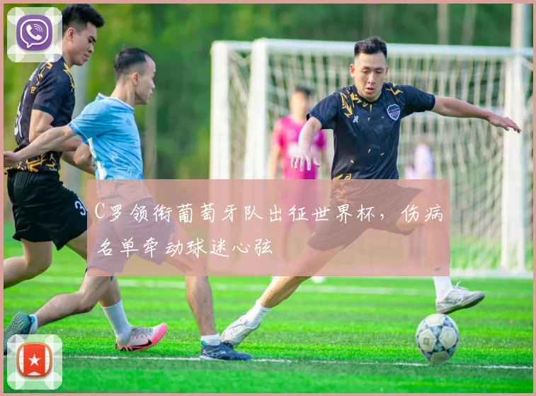 C罗领衔葡萄牙队出征世界杯，伤病名单牵动球迷心弦