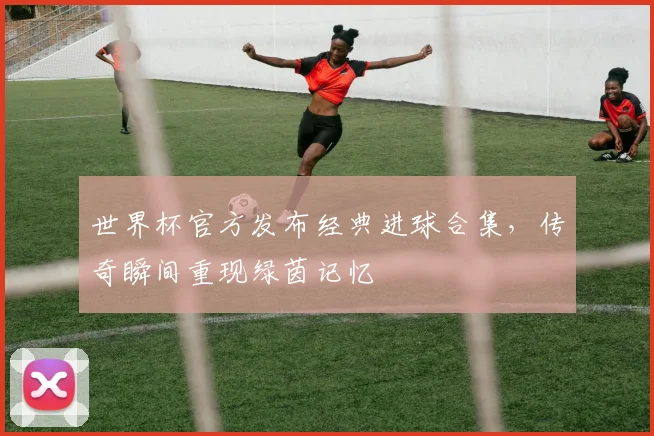 世界杯官方发布经典进球合集，传奇瞬间重现绿茵记忆