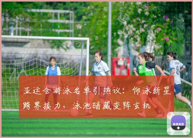 亚运会游泳名单引热议：仰泳新星跨界接力，泳池暗藏变阵玄机