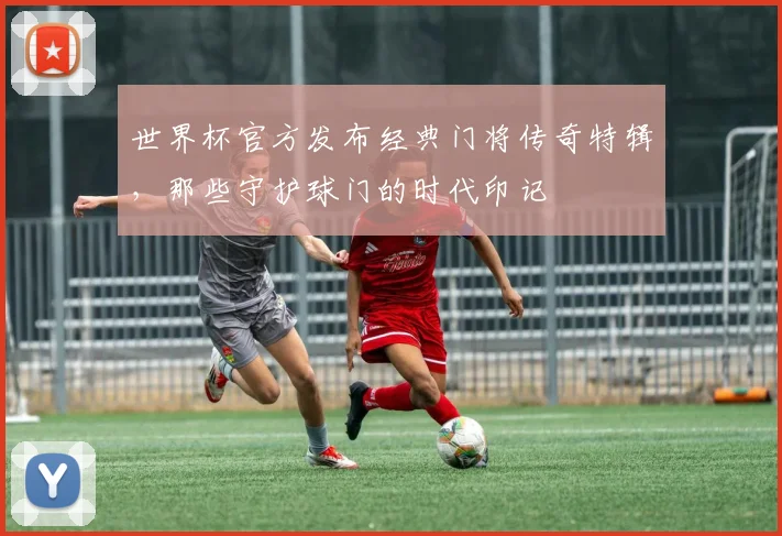 世界杯官方发布经典门将传奇特辑，那些守护球门的时代印记
