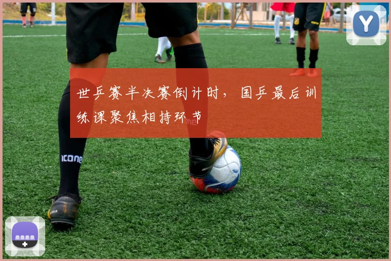 世乒赛半决赛倒计时，国乒最后训练课聚焦相持环节
