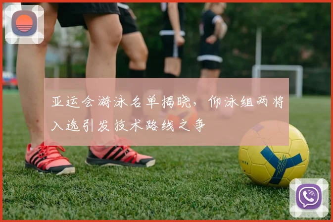 亚运会游泳名单揭晓，仰泳组两将入选引发技术路线之争