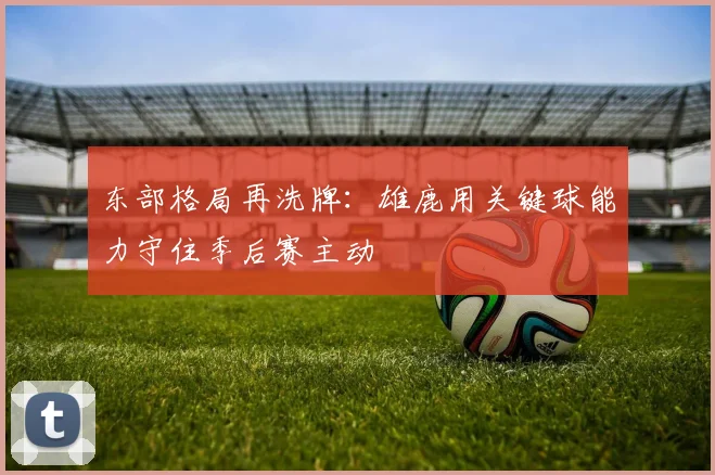 东部格局再洗牌：雄鹿用关键球能力守住季后赛主动