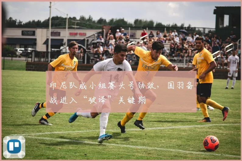 印尼队成小组赛头号劲敌，国羽备战进入“破译”关键期