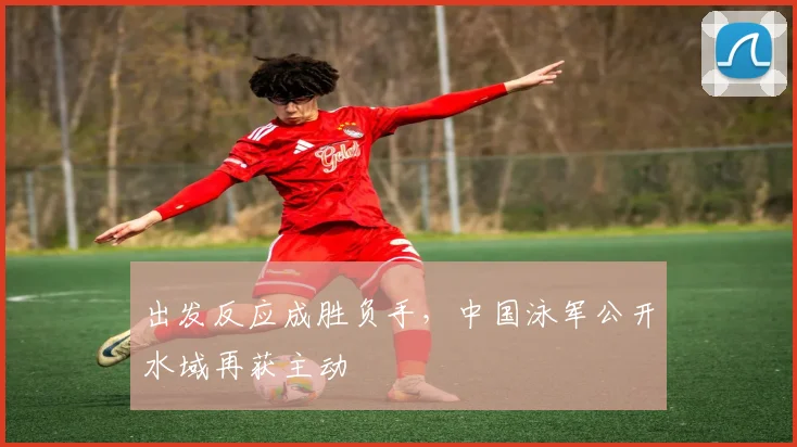 出发反应成胜负手，中国泳军公开水域再获主动