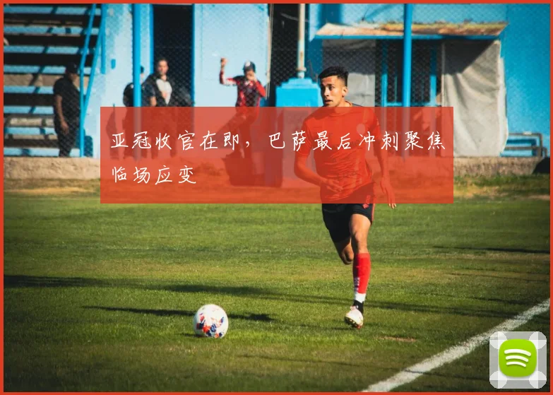 亚冠收官在即，巴萨最后冲刺聚焦临场应变