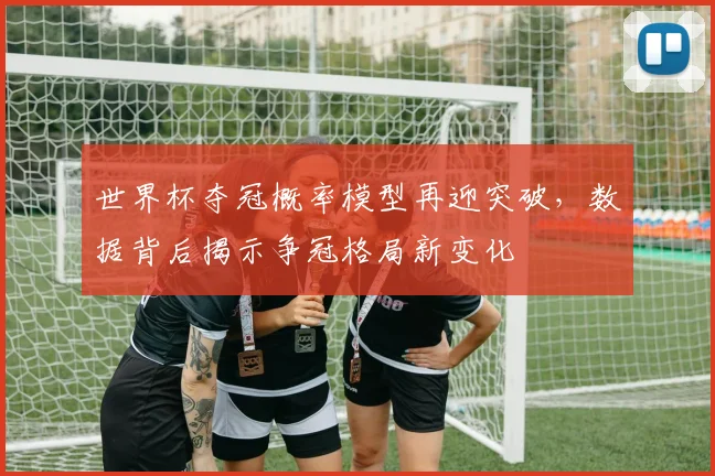 世界杯夺冠概率模型再迎突破，数据背后揭示争冠格局新变化