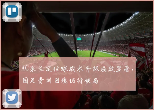 AC米兰定位球战术升级成效显著，国足青训困境仍待破局