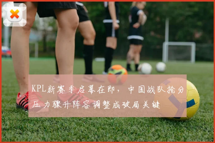 KPL新赛季启幕在即，中国战队抢分压力骤升阵容调整成破局关键