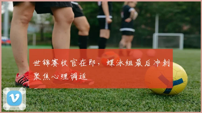 世锦赛收官在即，蝶泳组最后冲刺聚焦心理调适