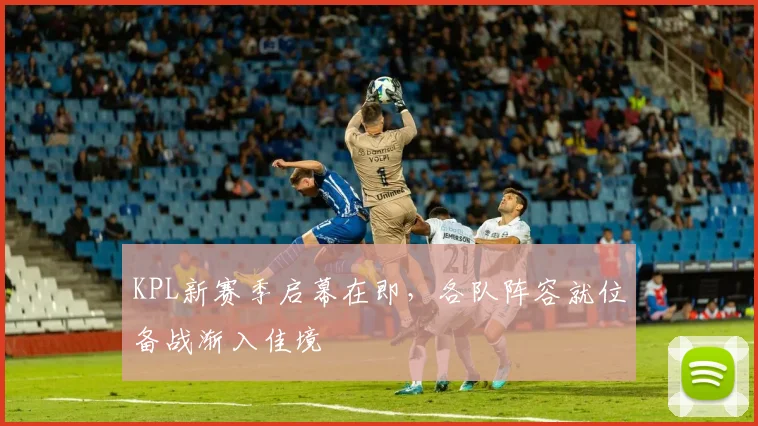 KPL新赛季启幕在即，各队阵容就位备战渐入佳境