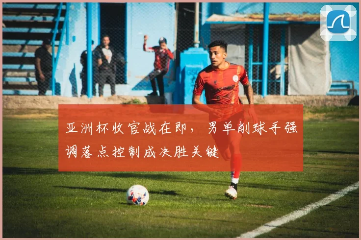 亚洲杯收官战在即，男单削球手强调落点控制成决胜关键