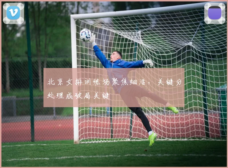 北京女排训练场聚焦细活，关键分处理成破局关键