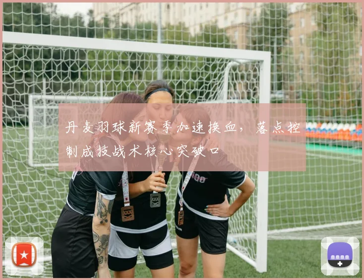 丹麦羽球新赛季加速换血，落点控制成技战术核心突破口