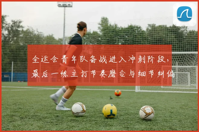 全运会青年队备战进入冲刺阶段，最后一练主打节奏磨合与细节纠偏