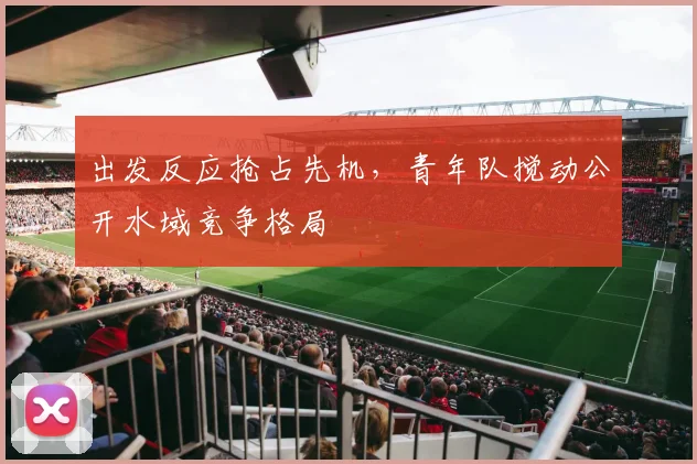 出发反应抢占先机，青年队搅动公开水域竞争格局