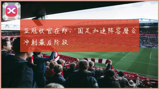 亚冠收官在即，国足加速阵容磨合冲刺最后阶段