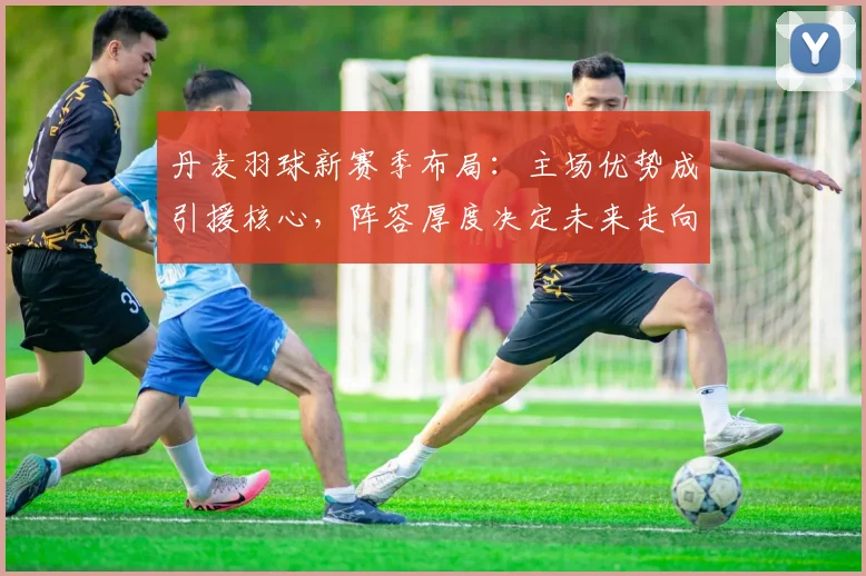 丹麦羽球新赛季布局：主场优势成引援核心，阵容厚度决定未来走向