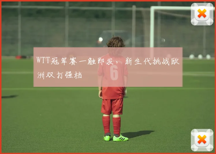WTT冠军赛一触即发，新生代挑战欧洲双打强档