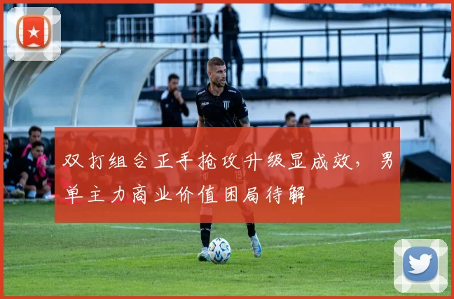 双打组合正手抢攻升级显成效，男单主力商业价值困局待解